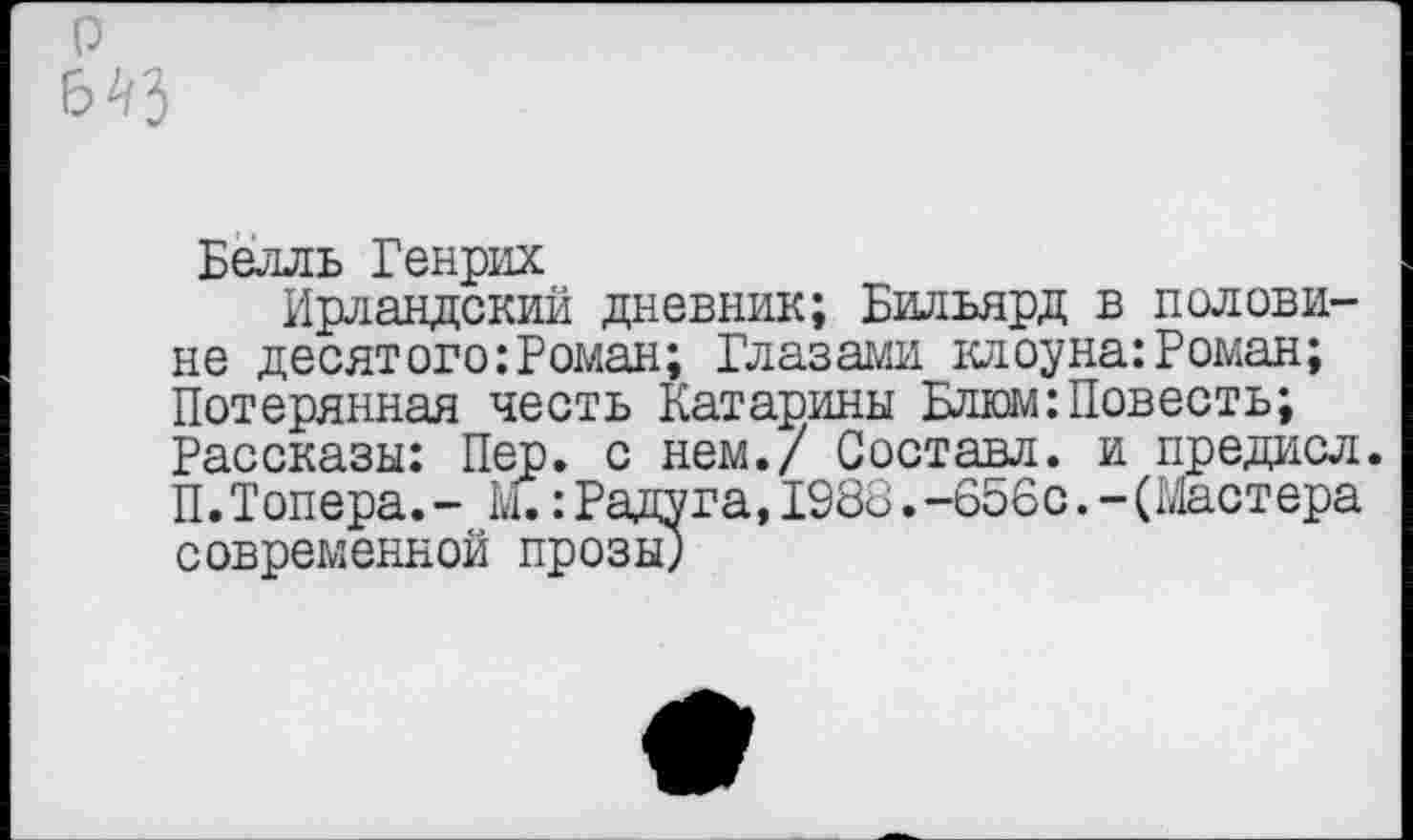 ﻿о 6^3
Белль Генрих
Ирландский дневник; Бильярд в половине десятого:Роман; Глазами клоуна:Роман; Потерянная честь Катарины Блюм:Повесть; Рассказы: Пер. с нем./ Составл. и предисл. П.Топера.- : Радуга, 1988.-656с.-(Мастера современной прозы;